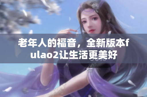 老年人的福音，全新版本fulao2让生活更美好
