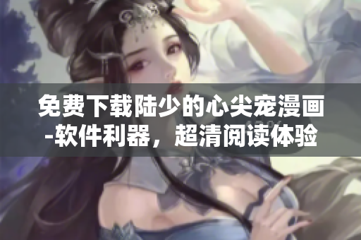 免费下载陆少的心尖宠漫画-软件利器，超清阅读体验