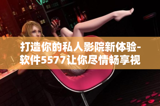 打造你的私人影院新体验-软件5577让你尽情畅享视听盛宴