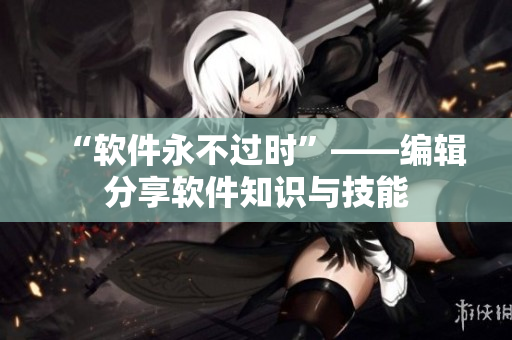 “软件永不过时”——编辑分享软件知识与技能