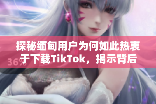 探秘缅甸用户为何如此热衷于下载TikTok，揭示背后的软件吸引力