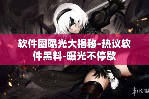 软件圈曝光大揭秘-热议软件黑料-曝光不停歇