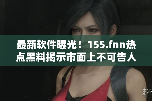 最新软件曝光！155.fnn热点黑料揭示市面上不可告人的套路