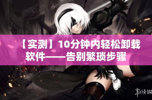 【实测】10分钟内轻松卸载软件——告别繁琐步骤