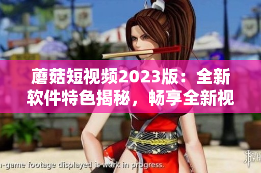 蘑菇短视频2023版：全新软件特色揭秘，畅享全新视频体验！