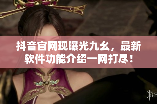 抖音官网现曝光九幺，最新软件功能介绍一网打尽！