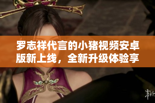 罗志祥代言的小猪视频安卓版新上线，全新升级体验享不停
