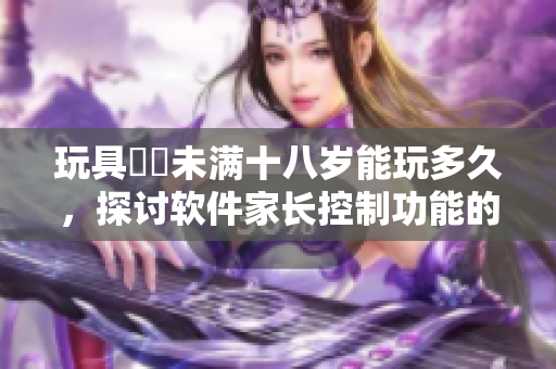 玩具遊戲未满十八岁能玩多久，探讨软件家长控制功能的必要性