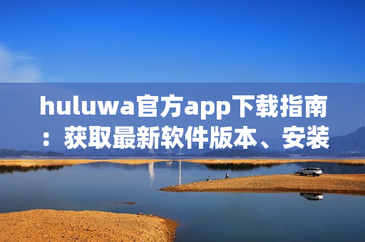 huluwa官方app下载指南：获取最新软件版本、安装教程详解