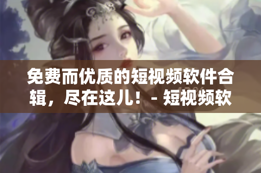 免费而优质的短视频软件合辑，尽在这儿！- 短视频软件大全免费下载