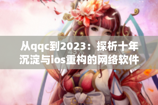 从qqc到2023：探析十年沉淀与ios重构的网络软件发展史