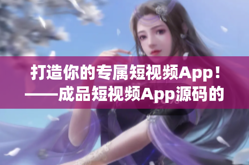 打造你的专属短视频App！——成品短视频App源码的五大优点