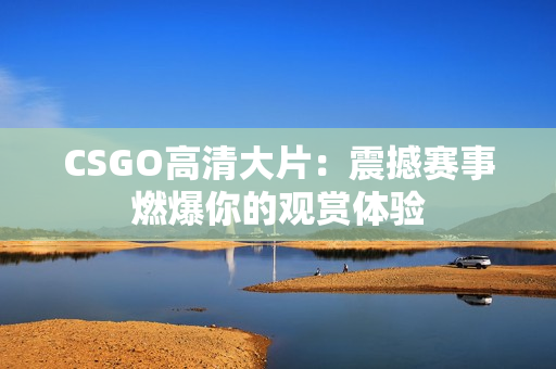 CSGO高清大片：震撼赛事燃爆你的观赏体验