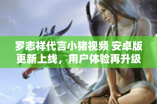 罗志祥代言小猪视频 安卓版更新上线，用户体验再升级