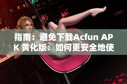 指南：避免下载Acfun APK 黄化版：如何更安全地使用Acfun应用
