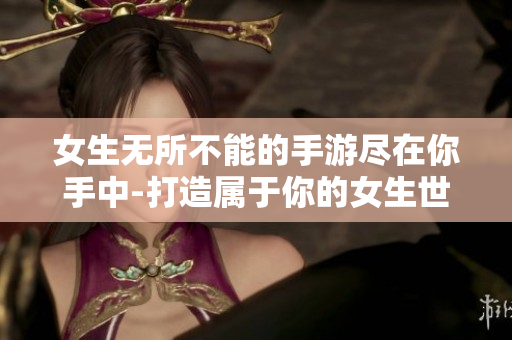 女生无所不能的手游尽在你手中-打造属于你的女生世界