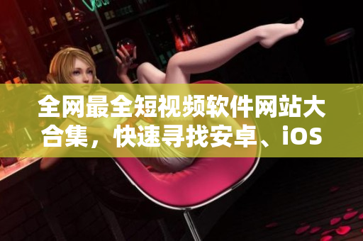 全网最全短视频软件网站大合集，快速寻找安卓、iOS、PC多平台应用！