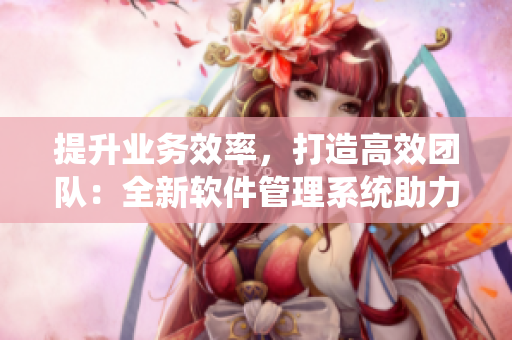 提升业务效率，打造高效团队：全新软件管理系统助力企业管理