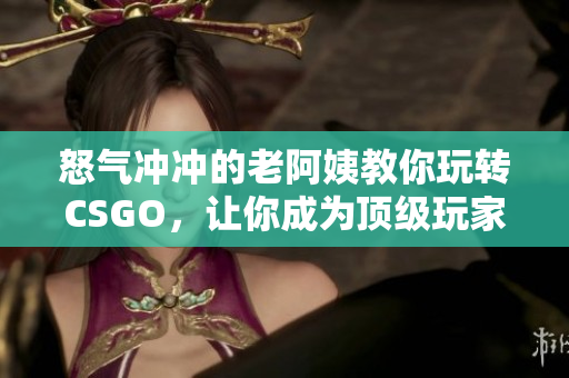 怒气冲冲的老阿姨教你玩转CSGO，让你成为顶级玩家！