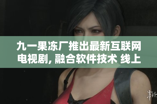 九一果冻厂推出最新互联网电视剧, 融合软件技术 线上订购便捷到家