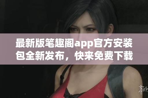 最新版笔趣阁app官方安装包全新发布，快来免费下载阅读海量小说