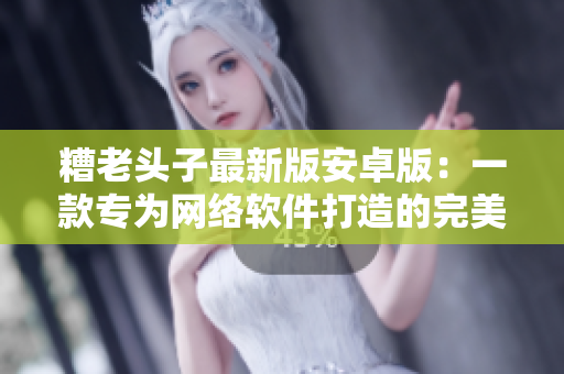 糟老头子最新版安卓版：一款专为网络软件打造的完美工具