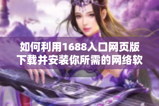 如何利用1688入口网页版下载并安装你所需的网络软件？