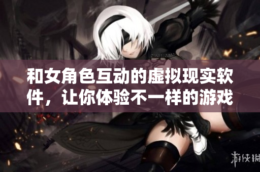 和女角色互动的虚拟现实软件，让你体验不一样的游戏世界