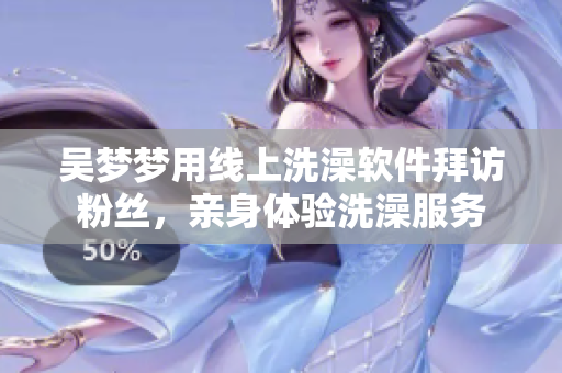 吴梦梦用线上洗澡软件拜访粉丝，亲身体验洗澡服务