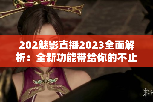 202魅影直播2023全面解析：全新功能带给你的不止是直播体验