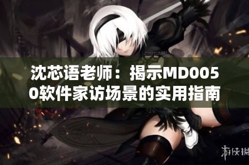 沈芯语老师：揭示MD0050软件家访场景的实用指南