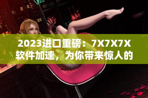 2023进口重磅：7X7X7X软件加速，为你带来惊人的操作体验！