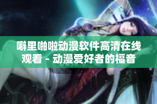 噼里啪啦动漫软件高清在线观看 - 动漫爱好者的福音