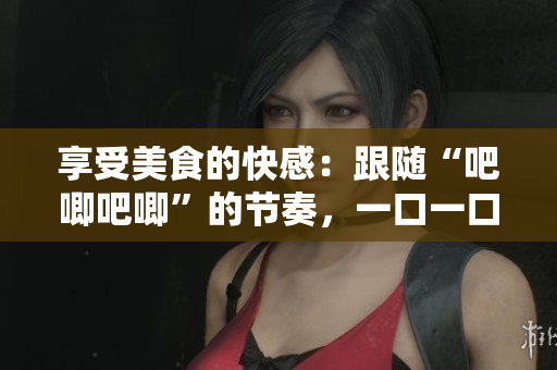 享受美食的快感：跟随“吧唧吧唧”的节奏，一口一口的品尝这道美味