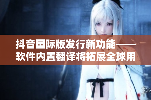抖音国际版发行新功能——软件内置翻译将拓展全球用户体验