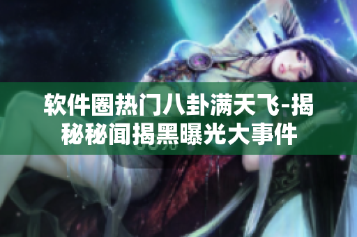 软件圈热门八卦满天飞-揭秘秘闻揭黑曝光大事件