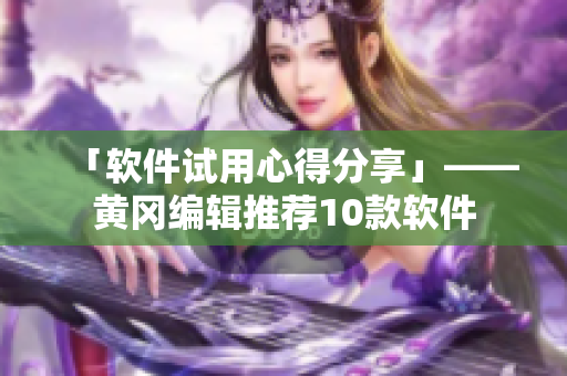 「软件试用心得分享」——黄冈编辑推荐10款软件