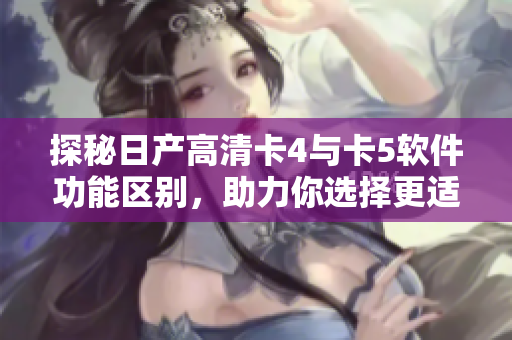 探秘日产高清卡4与卡5软件功能区别，助力你选择更适合的网络软件！