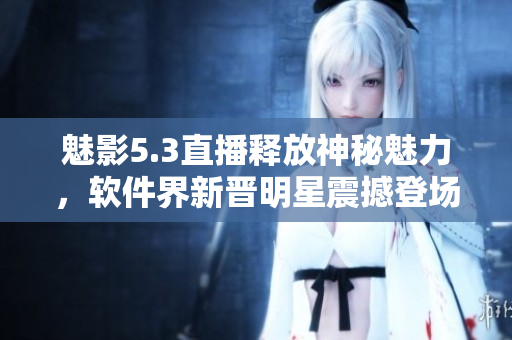 魅影5.3直播释放神秘魅力，软件界新晋明星震撼登场