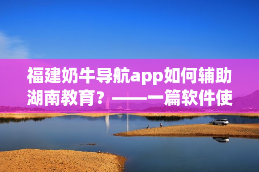 福建奶牛导航app如何辅助湖南教育？——一篇软件使用指南