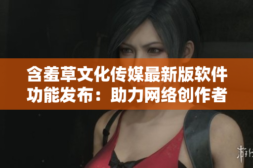 含羞草文化传媒最新版软件功能发布：助力网络创作者，提供全新互动体验