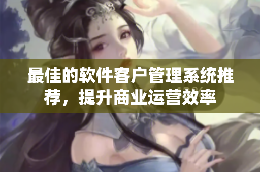 最佳的软件客户管理系统推荐，提升商业运营效率