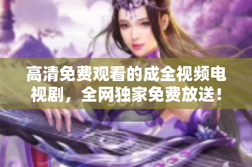 高清免费观看的成全视频电视剧，全网独家免费放送！