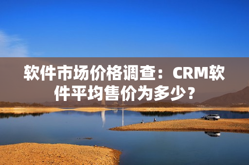 软件市场价格调查：CRM软件平均售价为多少？