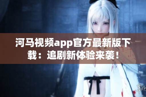 河马视频app官方最新版下载：追剧新体验来袭！