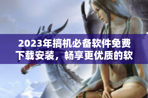 2023年搞机必备软件免费下载安装，畅享更优质的软件体验！