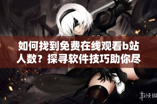 如何找到免费在线观看b站人数？探寻软件技巧助你尽情畅享