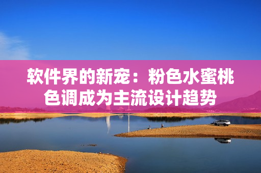 软件界的新宠：粉色水蜜桃色调成为主流设计趋势