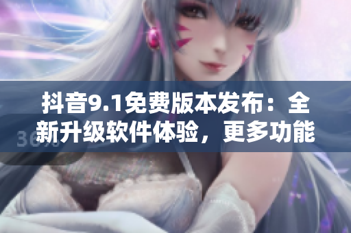 抖音9.1免费版本发布：全新升级软件体验，更多功能等你来体验！