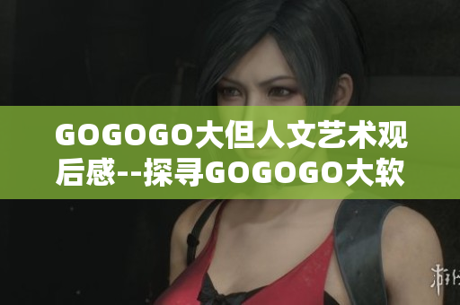 GOGOGO大但人文艺术观后感--探寻GOGOGO大软件背后的人文情怀